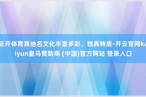 云开体育其地名文化丰富多彩、独具特质-开云官网kaiyun皇马赞助商 (中国)官方网站 登录入口