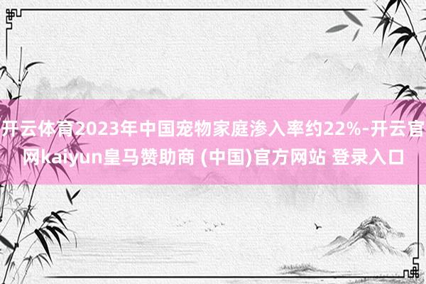 开云体育2023年中国宠物家庭渗入率约22%-开云官网kaiyun皇马赞助商 (中国)官方网站 登录入口