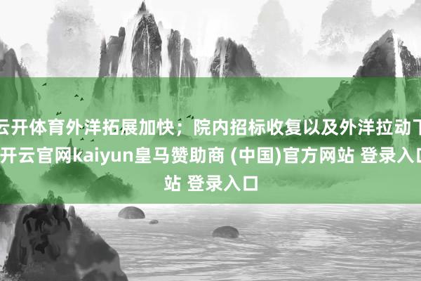 云开体育外洋拓展加快；院内招标收复以及外洋拉动下-开云官网kaiyun皇马赞助商 (中国)官方网站 登录入口