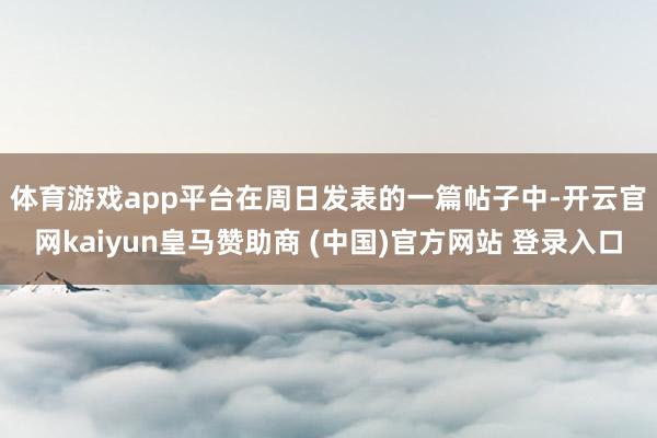 体育游戏app平台　　在周日发表的一篇帖子中-开云官网kaiyun皇马赞助商 (中国)官方网站 登录入口