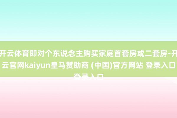 开云体育即对个东说念主购买家庭首套房或二套房-开云官网kaiyun皇马赞助商 (中国)官方网站 登录入口