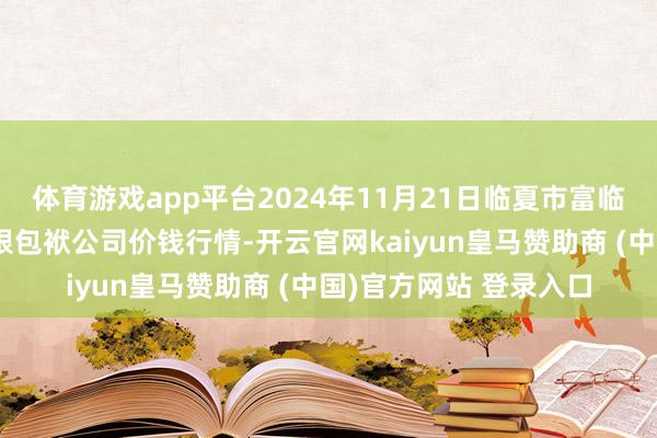 体育游戏app平台2024年11月21日临夏市富临农副居品批发市集有限包袱公司价钱行情-开云官网kaiyun皇马赞助商 (中国)官方网站 登录入口