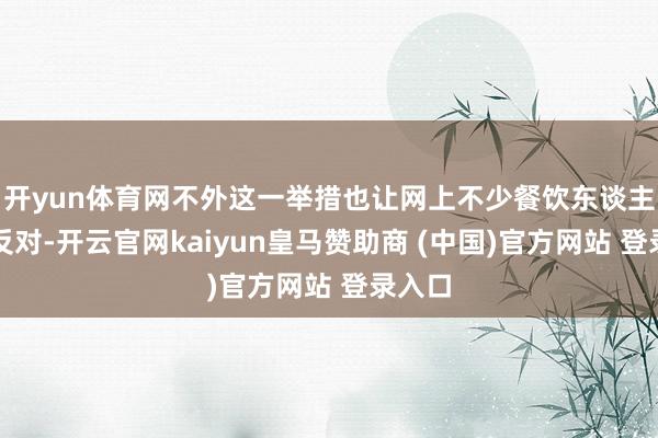 开yun体育网不外这一举措也让网上不少餐饮东谈主提议反对-开云官网kaiyun皇马赞助商 (中国)官方网站 登录入口