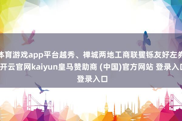 体育游戏app平台越秀、禅城两地工商联矍铄友好左券-开云官网kaiyun皇马赞助商 (中国)官方网站 登录入口