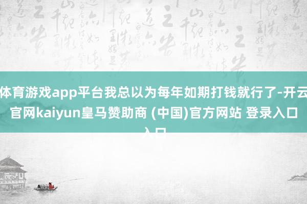 体育游戏app平台我总以为每年如期打钱就行了-开云官网kaiyun皇马赞助商 (中国)官方网站 登录入口