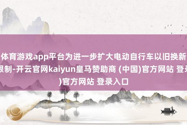 体育游戏app平台为进一步扩大电动自行车以旧换新步履限制-开云官网kaiyun皇马赞助商 (中国)官方网站 登录入口