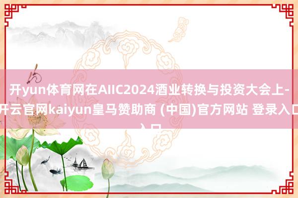 开yun体育网在AIIC2024酒业转换与投资大会上-开云官网kaiyun皇马赞助商 (中国)官方网站 登录入口