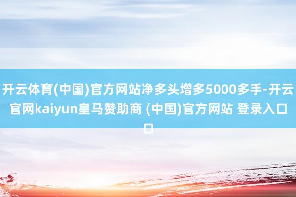 开云体育(中国)官方网站净多头增多5000多手-开云官网kaiyun皇马赞助商 (中国)官方网站 登录入口