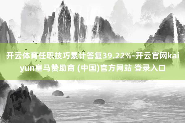 开云体育任职技巧累计答复39.22%-开云官网kaiyun皇马赞助商 (中国)官方网站 登录入口