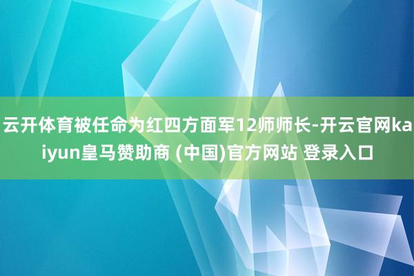 云开体育被任命为红四方面军12师师长-开云官网kaiyun皇马赞助商 (中国)官方网站 登录入口