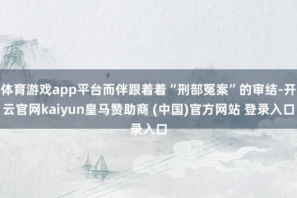 体育游戏app平台而伴跟着着“刑部冤案”的审结-开云官网kaiyun皇马赞助商 (中国)官方网站 登录入口