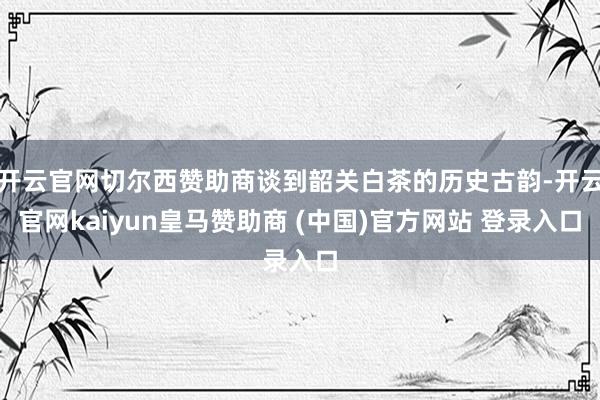 开云官网切尔西赞助商谈到韶关白茶的历史古韵-开云官网kaiyun皇马赞助商 (中国)官方网站 登录入口