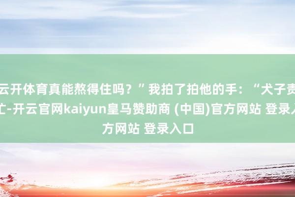 云开体育真能熬得住吗？”我拍了拍他的手：“犬子责任忙-开云官网kaiyun皇马赞助商 (中国)官方网站 登录入口