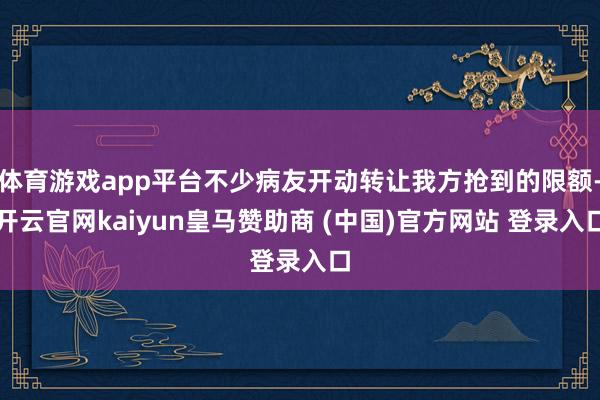 体育游戏app平台不少病友开动转让我方抢到的限额-开云官网kaiyun皇马赞助商 (中国)官方网站 登录入口