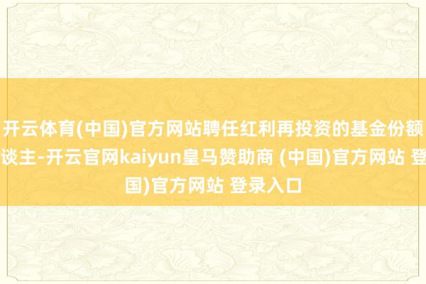 开云体育(中国)官方网站聘任红利再投资的基金份额抓有东谈主-开云官网kaiyun皇马赞助商 (中国)官方网站 登录入口