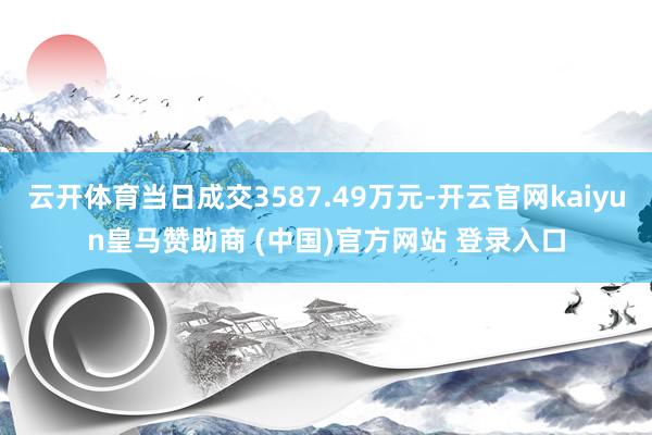 云开体育当日成交3587.49万元-开云官网kaiyun皇马赞助商 (中国)官方网站 登录入口