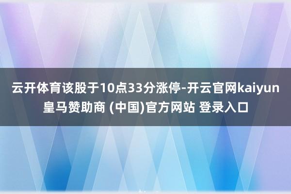 云开体育该股于10点33分涨停-开云官网kaiyun皇马赞助商 (中国)官方网站 登录入口