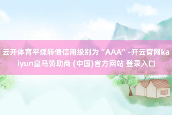 云开体育平煤转债信用级别为“AAA”-开云官网kaiyun皇马赞助商 (中国)官方网站 登录入口