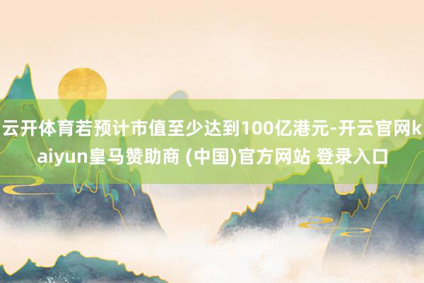 云开体育若预计市值至少达到100亿港元-开云官网kaiyun皇马赞助商 (中国)官方网站 登录入口