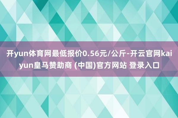 开yun体育网最低报价0.56元/公斤-开云官网kaiyun皇马赞助商 (中国)官方网站 登录入口