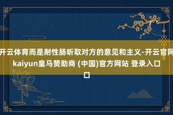 开云体育而是耐性肠听取对方的意见和主义-开云官网kaiyun皇马赞助商 (中国)官方网站 登录入口