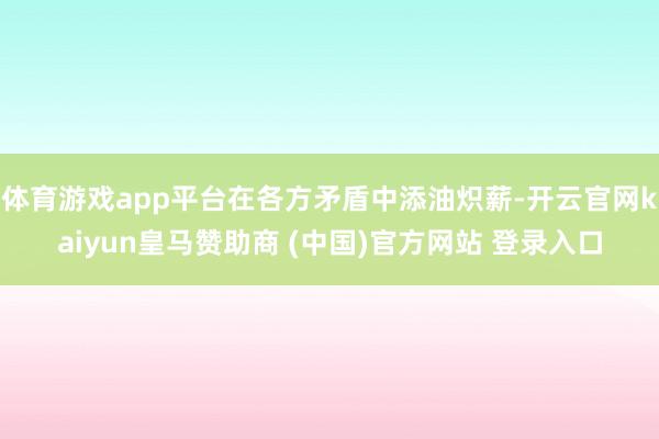 体育游戏app平台在各方矛盾中添油炽薪-开云官网kaiyun皇马赞助商 (中国)官方网站 登录入口