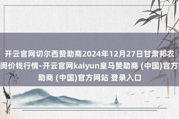 开云官网切尔西赞助商2024年12月27日甘肃邦农农产物批发阛阓价钱行情-开云官网kaiyun皇马赞助商 (中国)官方网站 登录入口