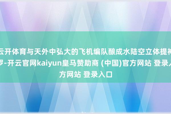 云开体育与天外中弘大的飞机编队酿成水陆空立体提神网罗-开云官网kaiyun皇马赞助商 (中国)官方网站 登录入口