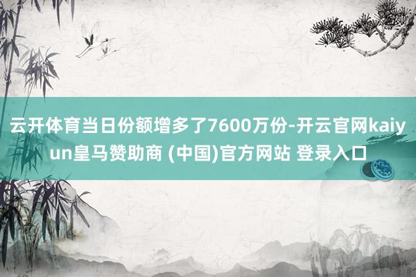 云开体育当日份额增多了7600万份-开云官网kaiyun皇马赞助商 (中国)官方网站 登录入口