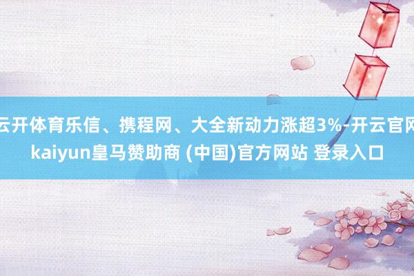 云开体育乐信、携程网、大全新动力涨超3%-开云官网kaiyun皇马赞助商 (中国)官方网站 登录入口