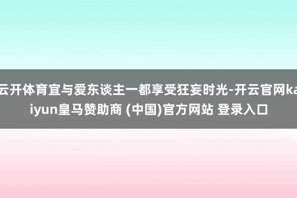 云开体育宜与爱东谈主一都享受狂妄时光-开云官网kaiyun皇马赞助商 (中国)官方网站 登录入口