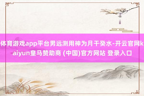 体育游戏app平台男远测用神为月干癸水-开云官网kaiyun皇马赞助商 (中国)官方网站 登录入口