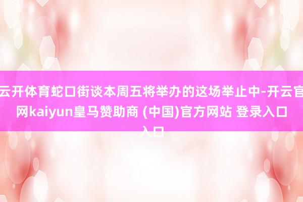 云开体育蛇口街谈本周五将举办的这场举止中-开云官网kaiyun皇马赞助商 (中国)官方网站 登录入口