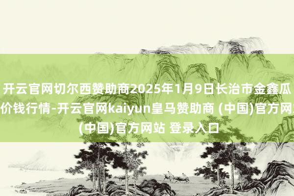 开云官网切尔西赞助商2025年1月9日长治市金鑫瓜果批发商场价钱行情-开云官网kaiyun皇马赞助商 (中国)官方网站 登录入口