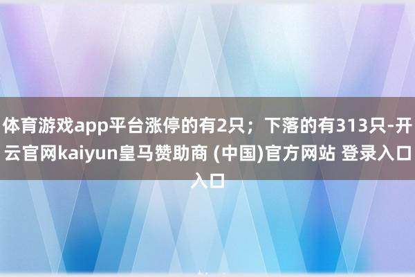 体育游戏app平台涨停的有2只；下落的有313只-开云官网kaiyun皇马赞助商 (中国)官方网站 登录入口