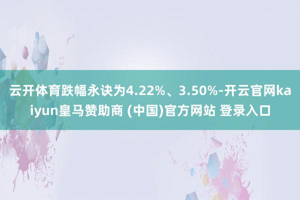 云开体育跌幅永诀为4.22%、3.50%-开云官网kaiyun皇马赞助商 (中国)官方网站 登录入口