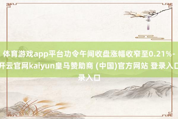 体育游戏app平台功令午间收盘涨幅收窄至0.21%-开云官网kaiyun皇马赞助商 (中国)官方网站 登录入口