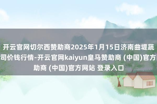 开云官网切尔西赞助商2025年1月15日济南曲堤蔬菜销售有限公司价钱行情-开云官网kaiyun皇马赞助商 (中国)官方网站 登录入口