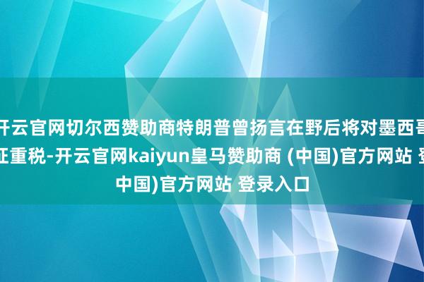 开云官网切尔西赞助商特朗普曾扬言在野后将对墨西哥商品加征重税-开云官网kaiyun皇马赞助商 (中国)官方网站 登录入口