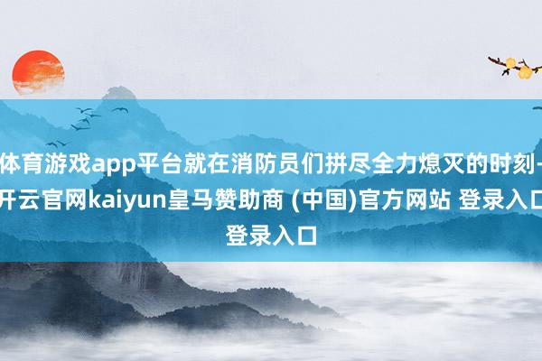 体育游戏app平台就在消防员们拼尽全力熄灭的时刻-开云官网kaiyun皇马赞助商 (中国)官方网站 登录入口