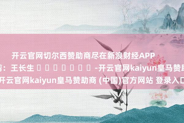 开云官网切尔西赞助商尽在新浪财经APP            						拖累裁剪：王长生 							-开云官网kaiyun皇马赞助商 (中国)官方网站 登录入口