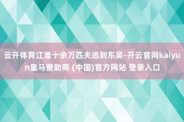 云开体育江淮十余万匹夫逃到东吴-开云官网kaiyun皇马赞助商 (中国)官方网站 登录入口