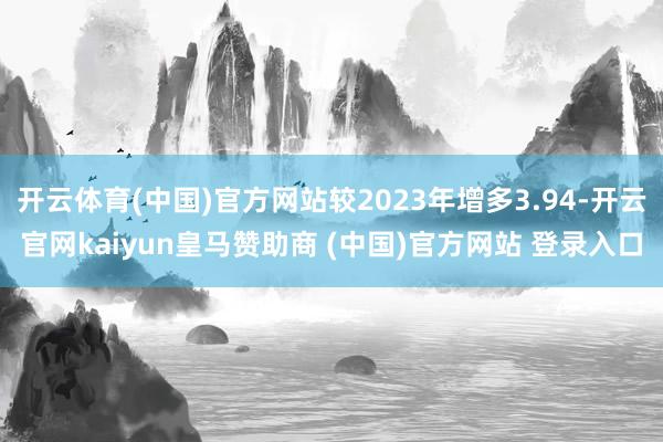 开云体育(中国)官方网站较2023年增多3.94-开云官网kaiyun皇马赞助商 (中国)官方网站 登录入口