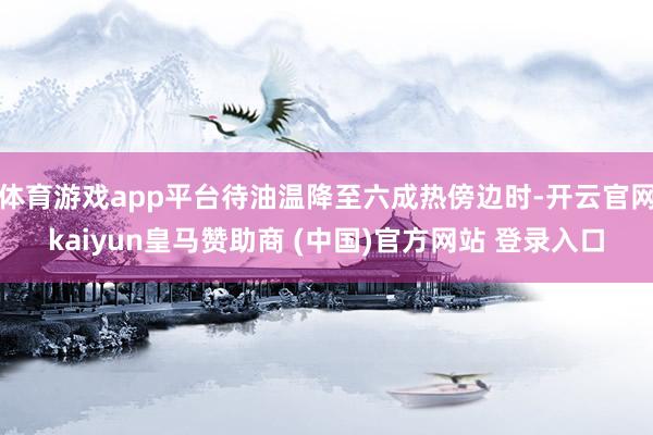 体育游戏app平台待油温降至六成热傍边时-开云官网kaiyun皇马赞助商 (中国)官方网站 登录入口