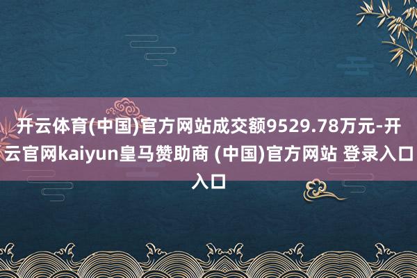 开云体育(中国)官方网站成交额9529.78万元-开云官网kaiyun皇马赞助商 (中国)官方网站 登录入口