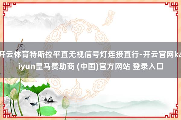 开云体育特斯拉平直无视信号灯连接直行-开云官网kaiyun皇马赞助商 (中国)官方网站 登录入口